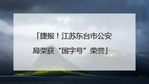 捷报！江苏东台市公安局荣获“国字号”荣誉